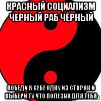 красный социализм черный раб чёрный победи в себе одну из сторон и выбери ту что полезно для тебя