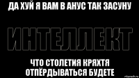 да хуй я вам в анус так засуну что столетия кряхтя отпёрдываться будете