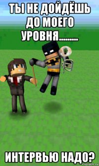 ты не дойдёшь до моего уровня......... интервью надо?