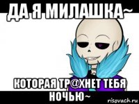 да я милашка~ которая тр@хнет тебя ночью~