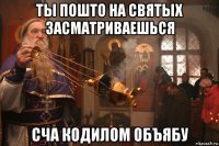 ты пошто на святых засматриваешься сча кодилом объябу