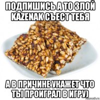 подпишись а то злой kazenak съест тебя а в причине укажет что ты проиграл в игру)