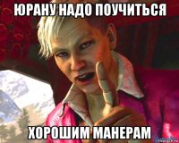 юрану надо поучиться хорошим манерам