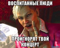 воспитанные люди проигнорят твой концерт
