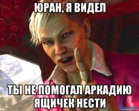 юран, я видел ты не помогал аркадию ящичек нести