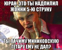 юран, это ты надпилил жонни 5-ю струну ты пачиму миниковскую гетару ему не дал?