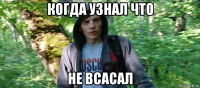 когда узнал что не всасал