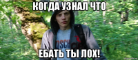 когда узнал что ебать ты лох!
