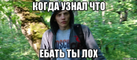 когда узнал что ебать тьі лох
