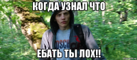 когда узнал что ебать тьі лох!!