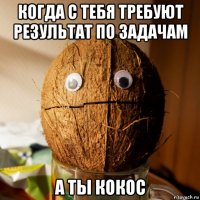 когда с тебя требуют результат по задачам а ты кокос