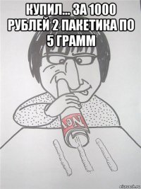купил... за 1000 рублей 2 пакетика по 5 грамм 