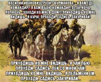 василий иванович грузит фурманова: - я вам где командир? я вам в бою командир! а так, ночь, полночь - заходи ко мне в дом!!! приходишь ко мне, видишь - я курю. проходи. садись. закуривай! приходишь ко мне, видишь - я чай пью. проходи. садись. пей со мной чай! приходишь ко мне, видишь - я пельмени ем. проходи. садись. закуривай...