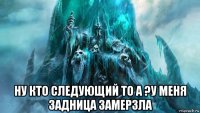  ну кто следующий то а ?у меня задница замерзла