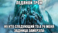 ледяной трон ну кто следующий то а ?у меня задница замерзла
