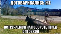 договаривались же встречаемся на повороте перед оптовкой