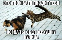 это твой батя пиздит тебя когда ты съел верхушку кулича
