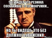 ты увидел что резинка соскакивает с термокружки... но ты видешь это без должного уважения...