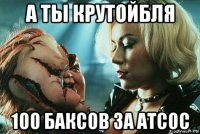 а ты крутойбля 100 баксов за атсос