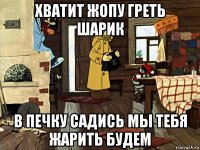 хватит жопу греть шарик в печку садись мы тебя жарить будем