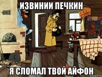 извинии печкин я сломал твой айфон