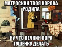матроскин твоя корова родила ну что печкин пора тушёнку делать