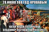28 июня 988 год-кровавый каган-иудей полукровка владимир поставил на руси крест