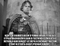  идите и скажите всем в чужих краях,чтоб без страха жаловали к нам в гости!но если к кто с мечом к нам войдёт-от меча и погибнет!на том стоит и стоять будет-руская земля......