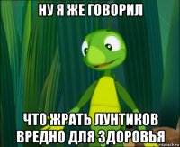 ну я же говорил что жрать лунтиков вредно для здоровья