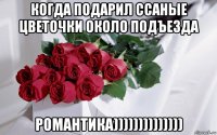когда подарил ссаные цветочки около подъезда романтика))))))))))))))