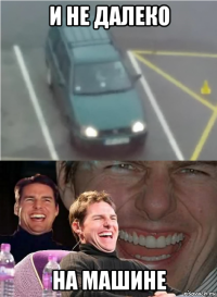 и не далеко на машине