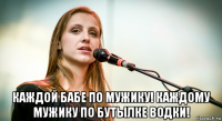  каждой бабе по мужику! каждому мужику по бутылке водки!