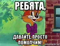 ребята, давайте, просто помолчим!