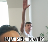  paţani şine vre la vip?