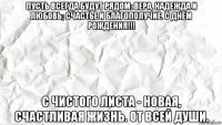 пусть всегда будут рядом: вера, надежда и любовь; счастье и благополучие. с днем рождения!!! с чистого листа - новая, счастливая жизнь. от всей души.