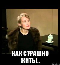  как страшно жить!..