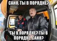 саня, ты в порядке? ты в порядке? ты в порядке, саня?