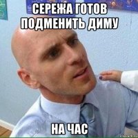 сережа готов подменить диму на час