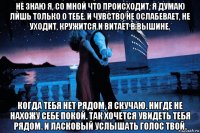 не знаю я, со мной что происходит, я думаю лишь только о тебе. и чувство не ослабевает, не уходит, кружится и витает в вышине. когда тебя нет рядом, я скучаю. нигде не нахожу себе покой. так хочется увидеть тебя рядом. и ласковый услышать голос твой.