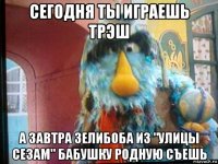 сегодня ты играешь трэш а завтра зелибоба из "улицы сезам" бабушку родную съешь