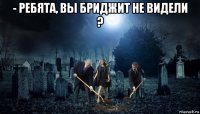 - ребята, вы бриджит не видели ? 