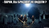 - парни, вы бриджит не видели ? 