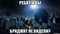 ребят, а вы бриджит не видели?
