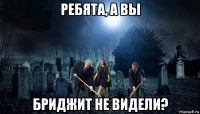 ребята, а вы бриджит не видели?
