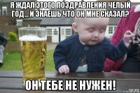 я ждал этого поздравления челый год... и знаешь что он мне сказал? он тебе не нужен!