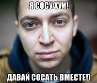 я сосу хуи! давай сосать вместе!)