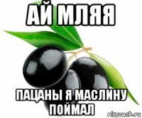 ай мляя пацаны я маслину поймал