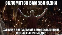 обломится вам ублюдки хуй вам а виртуальный самодостаточный сытый рыночный мир