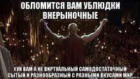обломится вам ублюдки внерыночные хуй вам а не виртуальный самодостаточный сытый и разнообразный с разными вкусами мир