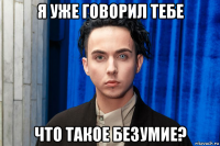 я уже говорил тебе что такое безумие?